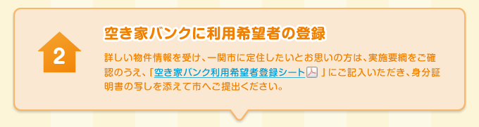 空き家バンクに利用希望者の登録 詳しい物件情報を受け、一関市に定住したいとお思いの方は、実施要綱をご確認のうえ、「空き家バンク利用希望者登録シート」にご記入いただき、身分証明書の写しを添えて市へご提出ください。