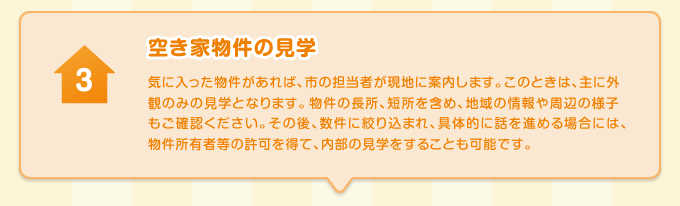 空き家物件の見学 気に入った物件があれば、市の担当者が現地に案内します。このときは、主に外観のみの見学となります。物件の長所、短所を含め、地域の情報や周辺の様子もご確認ください。その後、数件に絞り込まれ、具体的に話を進める場合には、物件所有者等の許可を得て、内部の見学をすることも可能です。