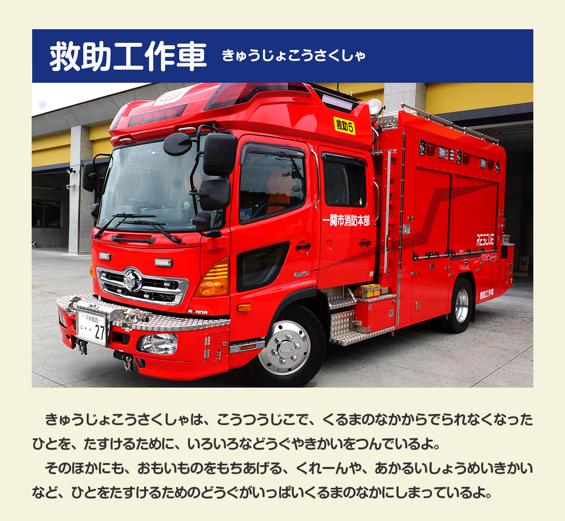 だい１だんは、きゅうじょこうさくしゃ（救助工作車）だよ。/きゅうじょこうさくしゃは、こうつうじこで、くるまのなかからでられなくなったひとを、たすけるために、いろいろなどうぐやきかいをつんでいるよ。そのほかにも、おもいものをもちあげる、くれーんや、あかるいしょうめいきかいなど、ひとをたすけるためのどうぐがいっぱいくるまのなかにしまっているよ。