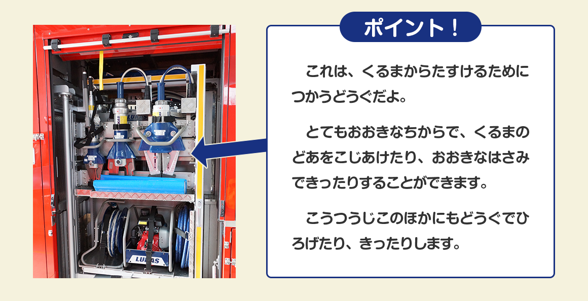  これは、くるまからたすけるためにつかうどうぐだよ。 とてもおおきなちからで、くるまのどあをこじあけたり、おおきなはさみできったりすることができます。 こうつうじこのほかにもどうぐでひろげたり、きったりします。