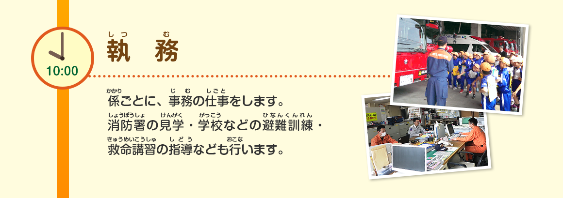 10:00/執務/係ごとに、事務の仕事をします。消防署の見学・学校などの避難訓練・救命講習の指導なども行います。