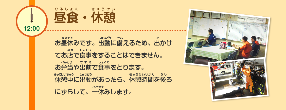 12:00/昼食・休憩/お昼休みです。出動に備えるため、出かけてお店で食事をすることはできません。お弁当や出前で食事をとります。休憩中に出動があったら、休憩時間を後ろにずらして、一休みします。