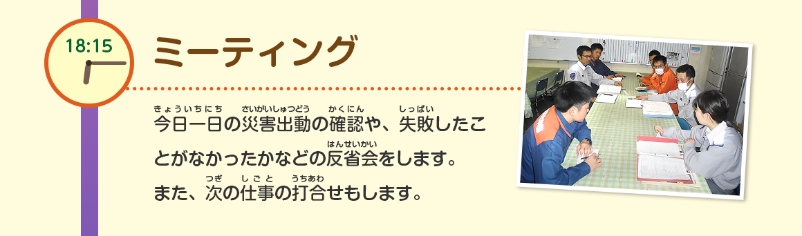 18:15/ミーティング/今日一日の災害出動の確認や、失敗したことがなかったかなどの反省会をします。
また、次の仕事の打合せもします。