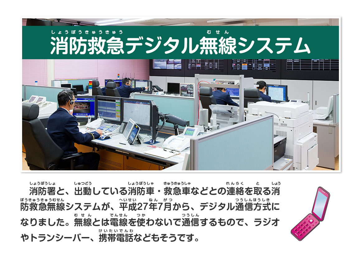 消防署と、出動している消防車・救急車などとの連絡を取る消防救急無線システムが、平成27年7月から、デジタル通信方式になりました。無線とは電線を使わないで通信するもので、ラジオやトランシーバー、携帯電話などもそうです。