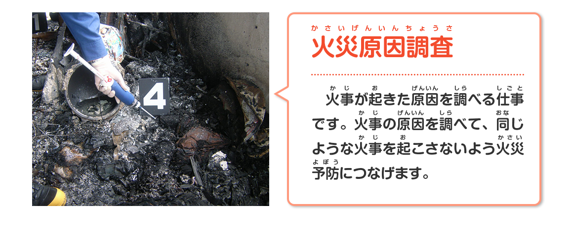 火災原因調査（火事が起きた原因を調べる仕事です。火事の原因を調べて、同じような火事を起こさないよう火災予防につなげます。）