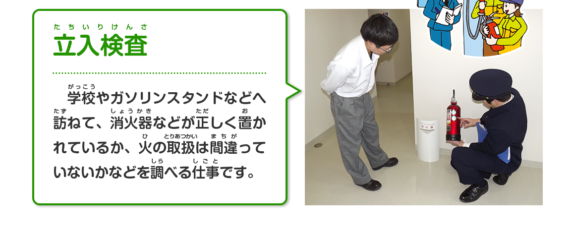 立入検査（学校やガソリンスタンドなどへ訪ねて、消火器などが正しく置かれているか、火の取扱は間違っていないかなどを調べる仕事です。）