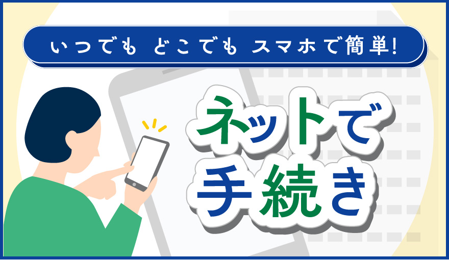 いつでも どこでも スマホで簡単！ ネットで手続き